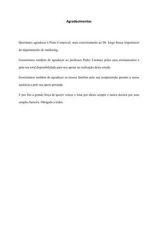 Agradecimentos




Queríamos agradecer à Porto Comercial, mais concretamente ao Dr. Jorge Sousa responsável

do departamento de marketing,


Gostaríamos também de agradecer ao professor Pedro Caramez pelos seus ensinamentos e

pela sua total disponibilidade para nos apoiar na realização deste estudo.


Gostaríamos também de agradecer as nossas famílias pela sua compreensão perante a nossa

ausência e pelo seu apoio prestado.


E por fim a grande força de querer vencer e lutar por ideais sempre e nunca desistir por uma

simples barreira. Obrigada a todos.
 