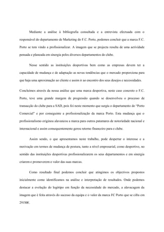 Mediante a análise à bibliografia consultada e a entrevista efectuada com o

responsável do departamento de Marketing do F.C. Porto, podemos concluir que a marca F.C.

Porto se tem vindo a profissionalizar. A imagem que se projecta resulta de uma actividade

pensada e planeada em sinergia pelos diversos departamentos do clube.


       Nesse sentido as instituições desportivas bem como as empresas devem ter a

capacidade de mudança e de adaptação as novas tendências que o mercado proporciona para

que haja uma aproximação ao cliente e assim ir ao encontro dos seus desejos e necessidades.


Concluímos através da nossa análise que uma marca desportiva, neste caso concreto o F.C.

Porto, teve uma grande margem de progressão quando se desenvolveu o processo de

transacção do clube para a SAD, pois foi neste momento que surgiu o departamento do “Porto

Comercial” e por conseguinte a profissionalização da marca Porto. Esta mudança que o

profissionalismo originou alavancou a marca para outros patamares de notoriedade nacional e

internacional e assim consequentemente gerou retorno financeiro para o clube.


       Assim sendo, o que apresentamos neste trabalho, pode despertar o interesse e a

motivação em termos de mudança de postura, tanto a nível empresarial, como desportivo, no

sentido das instituições desportivas profissionalizarem os seus departamentos e em sinergia

criarem e promoverem o valor das suas marcas.


       Como resultado final podemos concluir que atingimos os objectivos propostos

inicialmente como identificamos na análise e interpretação de resultados. Onde podemos

destacar a evolução do logótipo em função da necessidade do mercado, a alavacagem da

imagem que é feita através do sucesso da equipa e o valor da marca FC Porto que se cifra em

291M€.
 