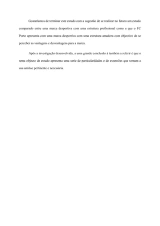 Gostaríamos de terminar este estudo com a sugestão de se realizar no futuro um estudo

comparado entre uma marca desportiva com uma estrutura profissional como a que o FC

Porto apresenta com uma marca desportiva com uma estrutura amadora com objectivo de se

perceber as vantagens e desvantagens para a marca.


       Após a investigação desenvolvida, a uma grande conclusão à também a referir é que o

tema objecto de estudo apresenta uma serie de particularidades e de extensões que tornam a

sua análise pertinente e necessária.
 