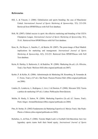 Referencias

Hill, J., & Vincent, J. (2006). Globalisation and sports branding: the case of Manchester
       United. International Journal of Sports Marketing & Sponsorship, 7(3), 213-230.
       Retrieved from SPORTDiscus with Full Text database.


Holt, M. (2007). Global success in sport: the effective marketing and branding of the UEFA
       Champions League. International Journal of Sports Marketing & Sponsorship, 9(1),
       51-61. Retrieved from SPORTDiscus with Full Text database.


Kase, K., De Hoyos, I., Sanchís, C., & Bretón, M. (2007). The proto-image of Real Madrid:
       implications for marketing and management. International Journal of Sports
       Marketing & Sponsorship, 8(3), 212-233. Retrieved from SPORTDiscus with Full
       Text database.


Kerin, R. Hartley, S. Berkowitz, E. & Rudelius, W. (2008). Marketing (8a ed.). (A. Oliveira,
       Trad.). Sao Paulo: McGraw-Hill (obra original publicada em 2007).


Kotler, P. & Keller, K. (2006). Administração de Marketing (M. Rosenberg, B. Fernandes &
       C. Freire, Trad.), (12ª ed.). São Paulo: Pearson Prentice Hall. (Obra original publicada
       em 2006).


Lindon, D., Lendrevie, J., Rodrigues, J., Lèvi, J. & Dionísio, P. (2008). Mercator XXI: Teoria
       e prática do marketing (10ª ed.). Lisboa: Publicações Dom Quixote.


Mullin, B. Hardy, S. Sutton, W. (2004). Marketing Esportivo (2a ed.) (C. Soares, Trad.).
       Porto Alegre: Artmed/Bookman (Obra original publicada em 2004)


Pitts, B. Stotlar, D. (2002) Fundamentos de Marketing Esportivo (I. Moriya Trad.). São Paulo:
       Phorte e Editora (obra original publicada em 2002).


Richelieu, A., & Pons, F. (2006). Toronto Maple Leafs vs Football Club Barcelona: how two
       legendary sports teams built their brand equity. International Journal of Sports
 