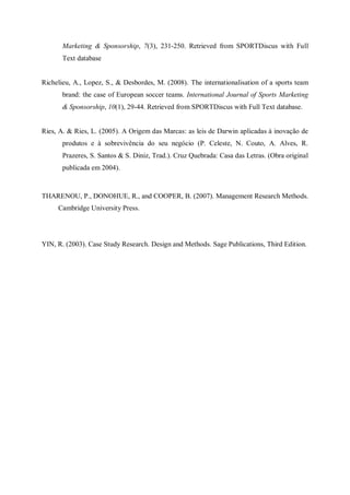 Marketing & Sponsorship, 7(3), 231-250. Retrieved from SPORTDiscus with Full
       Text database


Richelieu, A., Lopez, S., & Desbordes, M. (2008). The internationalisation of a sports team
       brand: the case of European soccer teams. International Journal of Sports Marketing
       & Sponsorship, 10(1), 29-44. Retrieved from SPORTDiscus with Full Text database.


Ries, A. & Ries, L. (2005). A Origem das Marcas: as leis de Darwin aplicadas à inovação de
       produtos e à sobrevivência do seu negócio (P. Celeste, N. Couto, A. Alves, R.
       Prazeres, S. Santos & S. Diniz, Trad.). Cruz Quebrada: Casa das Letras. (Obra original
       publicada em 2004).



THARENOU, P., DONOHUE, R., and COOPER, B. (2007). Management Research Methods.
     Cambridge University Press.




YIN, R. (2003). Case Study Research. Design and Methods. Sage Publications, Third Edition.
 