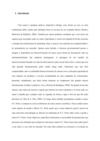 1. Introdução




       Uma marca é qualquer palavra, dispositivo (design, som, forma ou cor), ou uma

combinação deles, usados para distinguir bens ou serviços de um vendedor (Kerin, Hartley,

Berkowitz & Rudelius, 2006). Também por marca podemos considerar que é um activo da

empresa que tem ganho cada vez maior importância e, assim tem captado de forma crescente

a atenção dos profissionais de marketing. Hoje, a marca é um sinónimo de competitividade e

de permanência no mercado. Apenas nesta década, o discurso governamental passou a

integrar a importância do desenvolvimento da marca como forma de incrementar valor na

internacionalização   das   empresas   portuguesas.   A passagem      de   um   modelo    de

desenvolvimento baseado em mão de obra intensivo para um de Know-how e marca que tem

sido glosado frequentemente pelos media chega tarde. Esperamos que seja bem

compreendido, não se confundido desenvolvimento de marcas com a colocação apressada de

uma etiqueta em produtos e serviços acompanhada de uma campanha de comunicação,

pensando, erradamente, que desta forma entramos no campeonato das grandes marcas

internacionais. (Lindon, Lendrevie, Lévy, Dionisio & Rodrigues, 2004). Na grande árvore das

marcas, uma marca de sucesso é aquela que domina um ramo emergente e se torna cada vez

maior á medida que o próprio ramo se expande, de forma a tapar o Sol aos que lhe estão

próximos (A. Ries & L. Ries, 2004). Ao longo deste trabalho pretendemos estudar a marca

F.C. Porto e compara-la com as referências de outros autores científicos. Neste sentido temos

como objecto de estudo a Marca F.C. Porto sendo que o nosso objectivo geral é através de

uma entrevista semi-dirigida ao director de marketing do F.C. Porto saber como é gerida a

marca F.C. Porto. Como objectivos específicos destacamos a necessidade de percepcionar que

processos são utilizados para criação de valor para a marca F.C. Porto, bem como saber qual é

a sua visão e o seu valor no mercado. Por outro lado conhecer as extensões e a evolução do
 