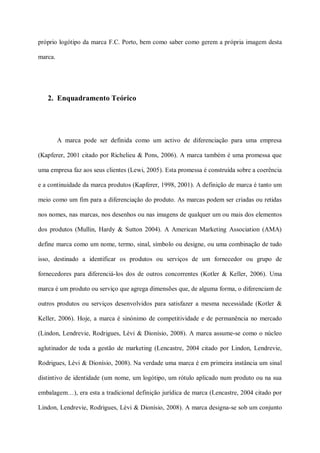 próprio logótipo da marca F.C. Porto, bem como saber como gerem a própria imagem desta

marca.




   2. Enquadramento Teórico




         A marca pode ser definida como um activo de diferenciação para uma empresa

(Kapferer, 2001 citado por Richelieu & Pons, 2006). A marca também é uma promessa que

uma empresa faz aos seus clientes (Lewi, 2005). Esta promessa é construída sobre a coerência

e a continuidade da marca produtos (Kapferer, 1998, 2001). A definição de marca é tanto um

meio como um fim para a diferenciação do produto. As marcas podem ser criadas ou retidas

nos nomes, nas marcas, nos desenhos ou nas imagens de qualquer um ou mais dos elementos

dos produtos (Mullin, Hardy & Sutton 2004). A American Marketing Association (AMA)

define marca como um nome, termo, sinal, símbolo ou designe, ou uma combinação de tudo

isso, destinado a identificar os produtos ou serviços de um fornecedor ou grupo de

fornecedores para diferenciá-los dos de outros concorrentes (Kotler & Keller, 2006). Uma

marca é um produto ou serviço que agrega dimensões que, de alguma forma, o diferenciam de

outros produtos ou serviços desenvolvidos para satisfazer a mesma necessidade (Kotler &

Keller, 2006). Hoje, a marca é sinónimo de competitividade e de permanência no mercado

(Lindon, Lendrevie, Rodrigues, Lèvi & Dionísio, 2008). A marca assume-se como o núcleo

aglutinador de toda a gestão de marketing (Lencastre, 2004 citado por Lindon, Lendrevie,

Rodrigues, Lèvi & Dionísio, 2008). Na verdade uma marca é em primeira instância um sinal

distintivo de identidade (um nome, um logótipo, um rótulo aplicado num produto ou na sua

embalagem…), era esta a tradicional definição jurídica de marca (Lencastre, 2004 citado por

Lindon, Lendrevie, Rodrigues, Lèvi & Dionísio, 2008). A marca designa-se sob um conjunto
 