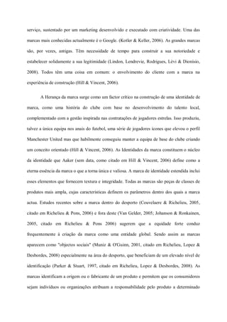serviço, sustentado por um marketing desenvolvido e executado com criatividade. Uma das

marcas mais conhecidas actualmente é o Google. (Kotler & Keller, 2006). As grandes marcas

são, por vezes, antigas. Têm necessidade de tempo para construir a sua notoriedade e

estabelecer solidamente a sua legitimidade (Lindon, Lendrevie, Rodrigues, Lèvi & Dionísio,

2008). Todos têm uma coisa em comum: o envolvimento do cliente com a marca na

experiência de construção (Hill & Vincent, 2006).


       A Herança da marca surge como um factor crítico na construção de uma identidade de

marca, como uma história do clube com base no desenvolvimento do talento local,

complementado com a gestão inspirada nas contratações de jogadores estrelas. Isso produziu,

talvez a única equipa nos anais do futebol, uma série de jogadores ícones que elevou o perfil

Manchester United mas que habilmente conseguiu manter a equipa de base do clube criando

um conceito orientado (Hill & Vincent, 2006). As Identidades da marca constituem o núcleo

da identidade que Aaker (sem data, como citado em Hill & Vincent, 2006) define como a

eterna essência da marca o que a torna única e valiosa. A marca de identidade estendida inclui

esses elementos que fornecem textura e integridade. Todas as marcas são peças de classes de

produtos mais ampla, cujas características definem os parâmetros dentro dos quais a marca

actua. Estudos recentes sobre a marca dentro do desporto (Couvelaere & Richelieu, 2005,

citado em Richelieu & Pons, 2006) e fora deste (Van Gelder, 2005; Johanson & Ronkainen,

2005, citado em Richelieu & Pons 2006) sugerem que a equidade forte conduz

frequentemente à criação da marca como uma entidade global. Sendo assim as marcas

aparecem como "objectos sociais" (Muniz & O'Guinn, 2001, citado em Richelieu, Lopez &

Desbordes, 2008) especialmente na área do desporto, que beneficiam de um elevado nível de

identificação (Parker & Stuart, 1997, citado em Richelieu, Lopez & Desbordes, 2008). As

marcas identificam a origem ou o fabricante de um produto e permitem que os consumidores

sejam indivíduos ou organizações atribuam a responsabilidade pelo produto a determinado
 