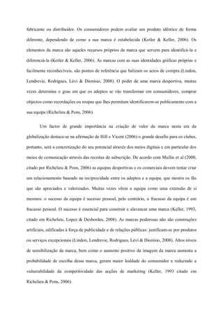 fabricante ou distribuidor. Os consumidores podem avaliar um produto idêntico de forma

diferente, dependendo de como a sua marca é estabelecida (Kotler & Keller, 2006). Os

elementos da marca são aqueles recursos próprios da marca que servem para identificá-la e

diferenciá-la (Kotler & Keller, 2006). As marcas com as suas identidades gráficas próprias e

facilmente reconhecíveis, são pontos de referência que balizam os actos de compra (Lindon,

Lendrevie, Rodrigues, Lèvi & Dionísio, 2008). O poder de uma marca desportiva, muitas

vezes determina o grau em que os adeptos se vão transformar em consumidores, comprar

objectos como recordações ou roupas que lhes permitam identificarem-se publicamente com a

sua equipa (Richelieu & Pons, 2006).


       Um factor de grande importância na criação de valor da marca nesta era da

globalização destaca-se na afirmação de Hill e Vicent (2006) o grande desafio para os clubes,

portanto, será a concretização do seu potencial através dos meios digitais e em particular dos

meios de comunicação através das receitas de subscrição. De acordo com Mullin et al (2000,

citado por Richelieu & Pons, 2006) as equipas desportivas e os comerciais devem tentar criar

um relacionamento baseado na reciprocidade entre os adeptos e a equipa, que mostra os fãs

que são apreciados e valorizados. Muitas vezes vêem a equipa como uma extensão de si

mesmos: o sucesso da equipa é sucesso pessoal, pelo contrário, o fracasso da equipa é um

fracasso pessoal. O sucesso é essencial para construir e alavancar uma marca (Keller, 1993,

citado em Richelieu, Lopez & Desbordes, 2008). As marcas poderosas não são construções

artificiais, edificadas à força de publicidade e de relações públicas: justificam-se por produtos

ou serviços excepcionais (Lindon, Lendrevie, Rodrigues, Lèvi & Dionísio, 2008). Altos níveis

de sensibilização da marca, bem como o aumento positivo da imagem da marca aumenta a

probabilidade de escolha dessa marca, geram maior lealdade do consumidor e reduzindo a

vulnerabilidade da competitividade das acções de marketing (Keller, 1993 citado em

Richelieu & Pons, 2006).
 