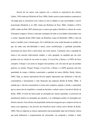 Através da sua marca, uma empresa cria e controla as expectativas dos clientes

(Aaker, 1994 citado por Richelieu & Pons, 2006). Sendo assim os patrocinadores corporativos

vão pagar para se associarem com a marca se esta se adaptar as suas necessidades e estiver

posicionada (Desbords et al, 2001 citado por Richelieu & Pons, 2006). Também a UEFA

(2003, citado em Holt, 2007) destaca que é a marca que ajuda a distribuir os valores do evento

(Champion League) e fornece a direcção estratégica de todas as actividades relacionadas com

o evento. Segundo Kotler (2002 citado em Richelieu, Lopez & Desbordes, 2008) o valor da

marca é medido como o brand equity. Ele é definido por como sendo baseado na medida em

que ela tenha uma alta-fidelidade à marca, nome sensibilização, a qualidade percebida,

associações de marca forte e outros bens, tais como marcas. À primeira vista, a equidade de

marca é um conceito relativamente simples: o valor agregado, ou equidade que um certo

produto tem em virtude do seu nome ou marca. A Coca-Cola, a Disney e a ESPN são bons

exemplos. Coloque o seu nome ou imagem num produto e ele vale mais do que um produto

genérico ou similar. Porque? Porque a Coca-Cola, a Disney e a ESPN gastaram uma boa

quantidade de tempo e dinheiro construindo a equidade da marca (Mullin, Hardy, Sutton,

2004). Hoje, as marcas representam diversos papéis importantes que melhoram a vida dos

consumidores e incrementam o valor financeiro das empresas (Kotler & Keller, 2006). Á

medida que a vida dos consumidores se torna mais complexa, agitada e corrida, a capacidade

que as marca têm de simplificar a tomada de decisões e reduzir custos é inevitável (Kotler &

Keller, 2006). O nome da marca pode ser protegido por marcas registadas, os processos de

manufactura podem ser protegidos por patentes, e as embalagens podem ser protegidas por

direitos autorais. Estes direitos de propriedade intelectual asseguram que a empresa invista na

marca com segurança e tire proveito dos benefícios desse valioso activo (Kotler & Keller,

2006). Para as empresas as marcas representam uma propriedade legal incrivelmente valiosa

que pode influenciar o comportamento do consumidor, ser comprada e vendida e, ainda
 
