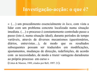 «  (…) um procedimento essencialmente  in loco , com vista a lidar com um problema concreto localizado numa situação imediata. (…) o processo é constantemente controlado passo a passo (isto é, numa situação ideal), durante períodos de tempo variáveis, através de diversos mecanismos (questionários, diários, entrevistas…), de modo que os resultados subsequentes possam ser traduzidos em modificações, ajustamentos, mudanças de direcção, redefinições, de acordo com  as necessidades, de modo a trazer vantagens duradouras ao próprio processo  em curso »  ( Cohen & Manion, 1989, citados por Bell, 1997: 21 ). Investigação-acção: o que é? 
