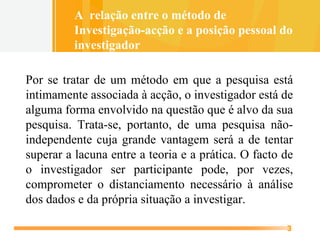 Por se tratar de um método em que a pesquisa está intimamente associada à acção, o investigador está de alguma forma envolvido na questão que é alvo da sua pesquisa. Trata-se, portanto, de uma pesquisa não-independente cuja grande vantagem será a de tentar superar a lacuna entre a teoria e a prática. O facto de o investigador ser participante pode, por vezes, comprometer o distanciamento necessário à análise dos dados e da própria situação a investigar. A  relação entre o método de  Investigação-acção e a posição pessoal do  investigador 