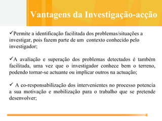 Permite a identificação facilitada dos problemas/situações a investigar, pois fazem parte de um  contexto conhecido pelo investigador; A avaliação e superação dos problemas detectados é também facilitada, uma vez que o investigador conhece bem o terreno, podendo tornar-se actuante ou implicar outros na actuação; A co-responsabilização dos intervenientes no processo potencia a sua motivação e mobilização para o trabalho que se pretende desenvolver; Vantagens da Investigação-acção 
