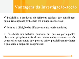 Possibilita a produção de reflexões teóricas que contribuem para a resolução de problemas em situações concretas; Permite a diluição das diferenças entre teoria e prática; Possibilita um trabalho contínuo em que os participantes observam, pesquisam e focalizam determinados aspectos através de reajustes constantes que, por seu turno, possibilitam melhorar a qualidade e adquação das práticas; Vantagens da Investigação-acção 