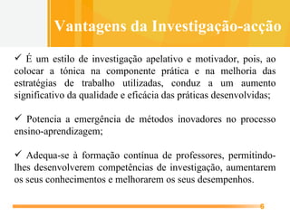 É um estilo de investigação apelativo e motivador, pois, ao colocar a tónica na componente prática e na melhoria das estratégias de trabalho utilizadas, conduz a um aumento significativo da qualidade e eficácia das práticas desenvolvidas; Potencia a emergência de métodos inovadores no processo ensino-aprendizagem; Adequa-se à formação contínua de professores, permitindo-lhes desenvolverem competências de investigação, aumentarem os seus conhecimentos e melhorarem os seus desempenhos. Vantagens da Investigação-acção 