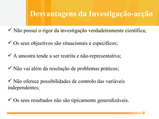 Não possui o rigor da investigação verdadeiramente científica;  Os seus objectivos são situacionais e específicos;  A amostra tende a ser restrita e não-representativa; Não vai além da resolução de problemas práticos; Não oferece possibilidades de controlo das variáveis independentes; Os seus resultados não são tipicamente generalizáveis. Desvantagens da Investigação-acção 