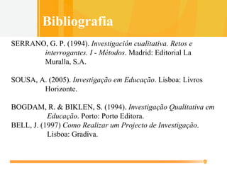 SERRANO, G. P. (1994).  Investigación cualitativa. Retos e   interrogantes. I - Métodos . Madrid: Editorial La   Muralla, S.A. SOUSA, A. (2005).  Investigação em Educação . Lisboa: Livros   Horizonte. BOGDAM, R. & BIKLEN, S. (1994).  Investigação Qualitativa em   Educação . Porto: Porto Editora. BELL, J. (1997)  Como Realizar um Projecto de Investigação .    Lisboa: Gradiva.   Bibliografia 