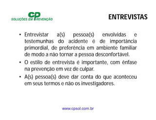 www.cpsol.com.br
• Entrevistar a(s) pessoa(s) envolvidas e
testemunhas do acidente é de importância
primordial, de preferência em ambiente familiar
de modo a não tornar a pessoa desconfortável.
• O estilo de entrevista é importante, com ênfase
na prevenção em vez de culpar.
• A(s) pessoa(s) deve dar conta do que aconteceu
em seus termos e não os investigadores.
ENTREVISTAS
 