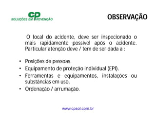 www.cpsol.com.br
O local do acidente, deve ser inspecionado o
mais rapidamente possível após o acidente.
Particular atenção deve / tem de ser dada a :
• Posições de pessoas.
• Equipamento de proteção individual (EPI).
• Ferramentas e equipamentos, instalações ou
substâncias em uso.
• Ordenação / arrumação.
OBSERVAÇÃO
 