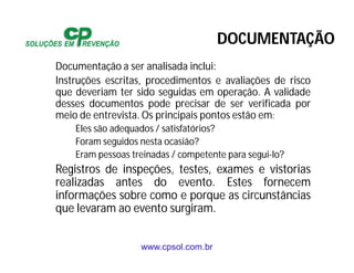 www.cpsol.com.br
Documentação a ser analisada inclui:
Instruções escritas, procedimentos e avaliações de risco
que deveriam ter sido seguidas em operação. A validade
desses documentos pode precisar de ser verificada por
meio de entrevista. Os principais pontos estão em:
Eles são adequados / satisfatórios?
Foram seguidos nesta ocasião?
Eram pessoas treinadas / competente para segui-lo?
Registros de inspeções, testes, exames e vistorias
realizadas antes do evento. Estes fornecem
informações sobre como e porque as circunstâncias
que levaram ao evento surgiram.
DOCUMENTAÇÃO
 