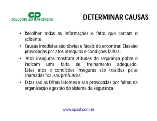 www.cpsol.com.br
• Recolher todas as informações e fatos que cercam o
acidente.
• Causas imediatas são óbvias e fáceis de encontrar. Elas são
provocadas por atos inseguros e condições falhas.
• Atos inseguros mostram atitudes de segurança pobre e
indicam uma falta de treinamento adequado.
Estes atos e condições inseguras são trazidas pelas
chamadas "causas profundas".
• Estas são as falhas latentes e são provocadas por falhas na
organização e gestão do sistema de segurança.
DETERMINAR CAUSAS
 
