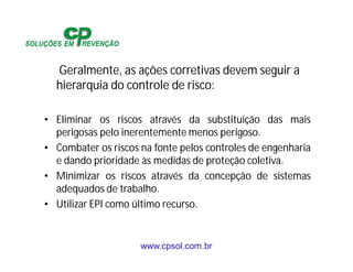www.cpsol.com.br
Geralmente, as ações corretivas devem seguir a
hierarquia do controle de risco:
• Eliminar os riscos através da substituição das mais
perigosas pelo inerentemente menos perigoso.
• Combater os riscos na fonte pelos controles de engenharia
e dando prioridade às medidas de proteção coletiva.
• Minimizar os riscos através da concepção de sistemas
adequados de trabalho.
• Utilizar EPI como último recurso.
 