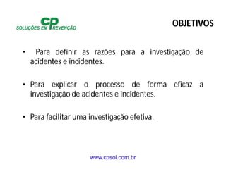 www.cpsol.com.br
OBJETIVOS
• Para definir as razões para a investigação de
acidentes e incidentes.
• Para explicar o processo de forma eficaz a
investigação de acidentes e incidentes.
• Para facilitar uma investigação efetiva.
 