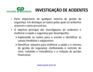 www.cpsol.com.br
• Parte importante de qualquer sistema de gestão da
segurança. Em destaque as razões pelas quais os acidentes
ocorrem e como preveni-los.
• O objetivo principal das investigações de acidentes é
melhorar a saúde e segurança por desempenho :
Explorando as razões para o evento e identificar as
causas imediatas e subjacentes;
Identificar soluções para melhorar a saúde e o sistema
de gestão de segurança, melhorando o controle de
risco, evitando a reincidência e a redução de perdas
financeiras.
INVESTIGAÇÃO DE ACIDENTES
 