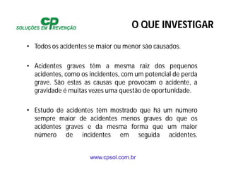 www.cpsol.com.br
• Todos os acidentes se maior ou menor são causados.
• Acidentes graves têm a mesma raiz dos pequenos
acidentes, como os incidentes, com um potencial de perda
grave. São estas as causas que provocam o acidente, a
gravidade é muitas vezes uma questão de oportunidade.
• Estudo de acidentes têm mostrado que há um número
sempre maior de acidentes menos graves do que os
acidentes graves e da mesma forma que um maior
número de incidentes em seguida acidentes.
O QUE INVESTIGAR
 