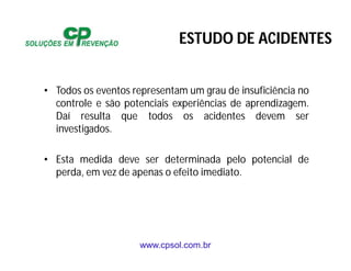 www.cpsol.com.br
• Todos os eventos representam um grau de insuficiência no
controle e são potenciais experiências de aprendizagem.
Daí resulta que todos os acidentes devem ser
investigados.
• Esta medida deve ser determinada pelo potencial de
perda, em vez de apenas o efeito imediato.
ESTUDO DE ACIDENTES
 