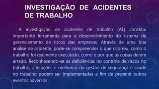 INVESTIGAÇÃO DE ACIDENTES
DE TRABALHO
A investigação de acidentes de trabalho (AT) constitui
importante ferramenta para o desenvolvimento do sistema de
gerenciamento de riscos das empresas. Através de uma boa
análise de acidente, pode-se compreender o que ocorreu, como o
trabalho foi realmente executado, como e por que as coisas deram
errado. Reconhecendo-se as deficiências no controle de riscos no
trabalho, alterações e melhorias da gestão de segurança e saúde
no trabalho podem ser implementadas a fim de prevenir outros
eventos adversos .
 
