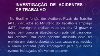 INVESTIGAÇÃO DE ACIDENTES
DE TRABALHO
No Brasil, é função dos Auditores-Fiscais do Trabalho
(AFT), vinculados ao Ministério do Trabalho e Emprego
(MTE), investigar e analisar as causas dos AT graves e
fatais, bem como as situações com potencial para gerar
tais eventos. Para cada acidente analisado deve ser
emitido um relatório abordando suas causas e as medidas
a serem adotadas pelo empregador para que novos
eventos indesejados não voltem a ocorrer.
 