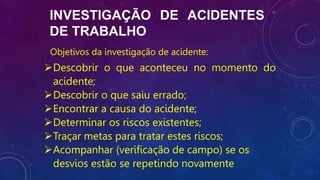 INVESTIGAÇÃO DE ACIDENTES
DE TRABALHO
Objetivos da investigação de acidente:
Descobrir o que aconteceu no momento do
acidente;
Descobrir o que saiu errado;
Encontrar a causa do acidente;
Determinar os riscos existentes;
Traçar metas para tratar estes riscos;
Acompanhar (verificação de campo) se os
desvios estão se repetindo novamente
 