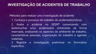 INVESTIGAÇÃO DE ACIDENTES DE TRABALHO
Métodos para realizar uma investigação de acidente:
1. Conheça o processo de trabalho do acidentado(rotina).
2. Avalie o acidente no SESMT conversando com
testemunhas e/ou acidentados entrevistas de forma
reservada, analisando os aspectos do ambiente de trabalho,
características pessoais, organização do trabalho e agentes
materiais.
3. Registre a investigação preliminar no formulário
especifico.
 