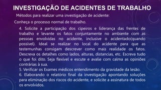 INVESTIGAÇÃO DE ACIDENTES DE TRABALHO
Métodos para realizar uma investigação de acidente:
Conheça o processo normal de trabalho.
4. Solicite a participação dos cipeiros e liderança das frentes de
trabalho e levante os fatos conjuntamente no ambiente com as
pessoas envolvidas no acidente, inclusive o acidentado(quando
possível). Ideal se realizar no local do acidente para que as
testemunhas consigam descrever como mais realidade os fatos.
Descreva os detalhes como lados, alturas, distancias, etc. Escreva tudo
o que foi dito. Seja flexível e escute e avalie com calma as opiniões
contrárias à sua.
5. Verificar os Exames médicos entendimento da gravidade da lesão.
6. Elaborando o relatório final da investigação apontando soluções
para eliminação dos riscos do acidente, e solicite a assinatura de todos
os envolvidos.
 