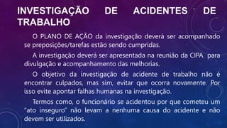 INVESTIGAÇÃO DE ACIDENTES DE
TRABALHO
O PLANO DE AÇÃO da investigação deverá ser acompanhado
se preposições/tarefas estão sendo cumpridas.
A investigação deverá ser apresentada na reunião da CIPA para
divulgação e acompanhamento das melhorias.
O objetivo da investigação de acidente de trabalho não é
encontrar culpados, mas sim, evitar que ocorra novamente. Por
isso evite apontar falhas humanas na investigação.
Termos como, o funcionário se acidentou por que cometeu um
“ato inseguro” não levam a nenhuma causa do acidente e não
devem ser utilizados.
 