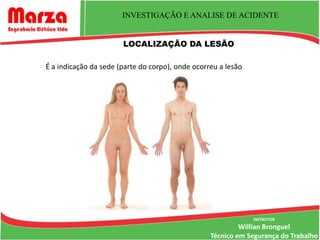 INVESTIGAÇÃO E ANALISE DE ACIDENTE


                       LOCALIZAÇÃO DA LESÃO

É a indicação da sede (parte do corpo), onde ocorreu a lesão




                                                               INSTRUTOR
                                                           Willian Bronguel
                                                  Técnico em Segurança do Trabalho
 