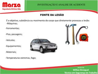INVESTIGAÇÃO E ANALISE DE ACIDENTE



                                 FONTE DA LESÃO

É o objetivo, substância ou movimento do corpo que diretamente provocou a lesão:
-Máquinas;
-Ferramentas;

-Piso, passagens;

-Veículos;

-Equipamentos;

-Materiais;

-Temperaturas extremas, fogo;


                                                                    INSTRUTOR
                                                                Willian Bronguel
                                                       Técnico em Segurança do Trabalho
 