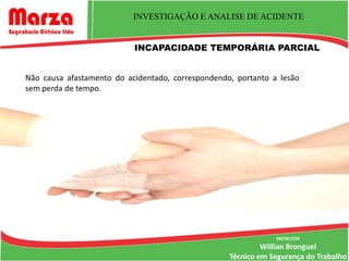 INVESTIGAÇÃO E ANALISE DE ACIDENTE


                           INCAPACIDADE TEMPORÁRIA PARCIAL


Não causa afastamento do acidentado, correspondendo, portanto a lesão
sem perda de tempo.




                                                               INSTRUTOR
                                                            Willian Bronguel
                                                   Técnico em Segurança do Trabalho
 