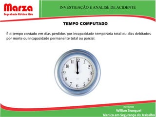 INVESTIGAÇÃO E ANALISE DE ACIDENTE



                                 TEMPO COMPUTADO

É o tempo contado em dias perdidos por incapacidade temporária total ou dias debitados
por morte ou incapacidade permanente total ou parcial.




                                                                     INSTRUTOR
                                                                  Willian Bronguel
                                                         Técnico em Segurança do Trabalho
 