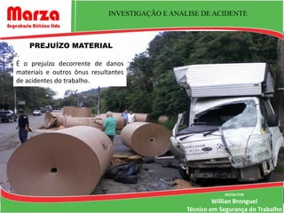 INVESTIGAÇÃO E ANALISE DE ACIDENTE



    PREJUÍZO MATERIAL

É o prejuízo decorrente de danos
materiais e outros ônus resultantes
de acidentes do trabalho.




                                                             INSTRUTOR
                                                          Willian Bronguel
                                                 Técnico em Segurança do Trabalho
 