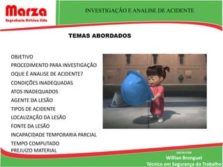 INVESTIGAÇÃO E ANALISE DE ACIDENTE



                       TEMAS ABORDADOS


OBJETIVO
PROCEDIMENTO PARA INVESTIGAÇÃO
OQUE É ANALISE DE ACIDENTE?
CONDIÇÕES INADEQUADAS
ATOS INADEQUADOS
AGENTE DA LESÃO
TIPOS DE ACIDENTE
LOCALIZAÇÃO DA LESÃO
FONTE DA LESÃO
INCAPACIDADE TEMPORARIA PARCIAL
TEMPO COMPUTADO
PREJUIZO MATERIAL                                            INSTRUTOR
                                                          Willian Bronguel
                                                 Técnico em Segurança do Trabalho
 