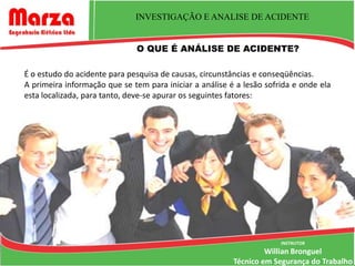 INVESTIGAÇÃO E ANALISE DE ACIDENTE


                              O QUE É ANÁLISE DE ACIDENTE?

É o estudo do acidente para pesquisa de causas, circunstâncias e conseqüências.
A primeira informação que se tem para iniciar a análise é a lesão sofrida e onde ela
esta localizada, para tanto, deve-se apurar os seguintes fatores:




                                                                      INSTRUTOR
                                                                  Willian Bronguel
                                                         Técnico em Segurança do Trabalho
 
