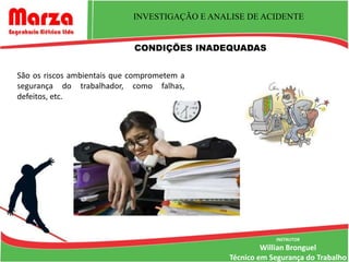 INVESTIGAÇÃO E ANALISE DE ACIDENTE


                             CONDIÇÕES INADEQUADAS


São os riscos ambientais que comprometem a
segurança do trabalhador, como falhas,
defeitos, etc.




                                                            INSTRUTOR
                                                         Willian Bronguel
                                                Técnico em Segurança do Trabalho
 