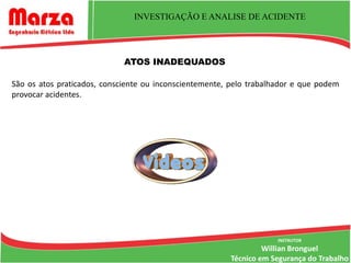 INVESTIGAÇÃO E ANALISE DE ACIDENTE




                             ATOS INADEQUADOS

São os atos praticados, consciente ou inconscientemente, pelo trabalhador e que podem
provocar acidentes.




                                                                     INSTRUTOR
                                                                 Willian Bronguel
                                                        Técnico em Segurança do Trabalho
 