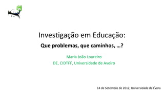 Investigação em Educação:
Que problemas, que caminhos, …?
           Maria João Loureiro
    DE, CIDTFF, Universidade de Aveiro




                            14 de Setembro de 2012, Universidade de Évora
 