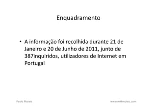 Enquadramento


  • A informação foi recolhida durante 21 de
    Janeiro e 20 de Junho de 2011, junto de
    387inquiridos, utilizadores de Internet em
    Portugal




Paulo Morais                           www.mktmorais.com
 