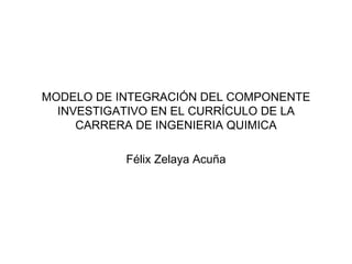 MODELO DE INTEGRACIÓN DEL COMPONENTE INVESTIGATIVO EN EL CURRÍCULO DE LA CARRERA DE INGENIERIA QUIMICA Félix Zelaya Acuña 