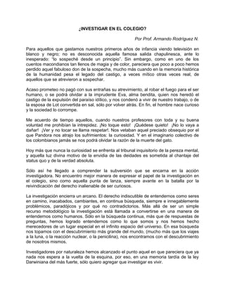 ¿INVESTIGAR EN EL COLEGIO?

                                                         Por Prof. Armando Rodríguez N.

Para aquellos que gastamos nuestros primeros años de infancia viendo televisión en
blanco y negro; no es desconocida aquella famosa salida chapulinesca, ante lo
inesperado: “lo sospeché desde un principio”. Sin embargo, como en uno de los
cuentos macondianos tan llenos de magia y de color, pareciera que poco a poco hemos
perdido aquel fabuloso don de la sospecha, mucho más cuando en la memoria histórica
de la humanidad pesa el legado del castigo, a veces mítico otras veces real, de
aquellos que se atrevieron a sospechar.

Acaso prometeo no pagó con sus entrañas su atrevimiento, al robar el fuego para el ser
humano, o se podrá olvidar a la imprudente Eva, alma bendita, quien nos heredó el
castigo de la expulsión del paraíso idílico, y nos condenó a vivir de nuestro trabajo, o de
la esposa de Lot convertida en sal, sólo por volver atrás. En fin, el hombre nace curioso
y la sociedad lo corrompe.

Me acuerdo de tiempo aquellos, cuando nuestros profesores con toda y su buena
voluntad me prohibían la intrepidez. ¡No toque esto! ¡Quédese quieto! ¡No lo vaya a
dañar! ¡Ver y no tocar se llama respetar!. Nos vetaban aquel preciado obsequio por el
que Pandora nos atrajo los sufrimientos: la curiosidad. Y en el imaginario colectivo de
los colombianos jamás se nos podrá olvidar la razón de la muerte del gato.

Hoy más que nunca la curiosidad se enfrenta al tribunal inquisitorio de la pereza mental,
y aquella luz divina motivo de la envidia de las deidades es sometida al chantaje del
status quo y de la verdad absoluta.

Sólo así he llegado a comprender la subversión que se encarna en la acción
investigadora. No encuentro mejor manera de expresar el papel de la investigación en
el colegio, sino como aquella punta de lanza, siempre avante en la batalla por la
reivindicación del derecho inalienable de ser curiosos.

La investigación encierra un arcano. El derecho indiscutible de entendernos como seres
en camino, inacabados, cambiantes, en continua búsqueda, siempre e innegablemente
problémicos, paradójicos y por qué no contradictorios. Más allá de ser un simple
recurso metodológico la investigación está llamada a convertirse en una manera de
entendernos como humanos. Sólo en la búsqueda continua, más que de respuestas de
preguntas, hemos logrado entendernos como lo que somos y nos hemos hecho
merecedores de un lugar especial en el infinito espacio del universo. En esa búsqueda
nos topamos con el descubrimiento más grande del mundo, (mucho más que los viajes
a la luna, o la reacción nuclear, o la penicilina), nos encontramos con el descubrimiento
de nosotros mismos.

Investigadores por naturaleza hemos alcanzado el punto aquel en que pareciera que ya
nada nos espera a la vuelta de la esquina, por eso, en una memoria tardía de la ley
Darwiniana del más fuerte, sólo quiero agregar que investigar es vivir.
 