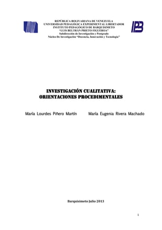 1
REPÚBLICA BOLIVARIANA DE VENEZUELA
UNIVERSIDAD PEDAGÓGICA EXPERIMENTAL LIBERTADOR
INSTITUTO PEDAGÓGICO DE BARQUISIMETO
“LUIS BELTRÁN PRIETO FIGUEROA”
Subdirección de Investigación y Postgrado
Núcleo De Investigación “Docencia, Innovación y Tecnología”
INVESTIGACIóN CUALITATIVA:
Orientaciones procedimentales
María Lourdes Piñero Martín María Eugenia Rivera Machado
Barquisimeto Julio 2013
 