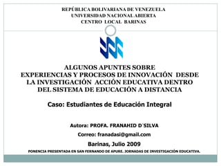 REPÚBLICA BOLIVARIANA DE VENEZUELA
                   UNIVERSIDAD NACIONAL ABIERTA
                      CENTRO LOCAL BARINAS




           ALGUNOS APUNTES SOBRE
EXPERIENCIAS Y PROCESOS DE INNOVACIÓN DESDE
 LA INVESTIGACIÓN ACCIÓN EDUCATIVA DENTRO
    DEL SISTEMA DE EDUCACIÓN A DISTANCIA

          Caso: Estudiantes de Educación Integral


                     Autora: PROFA. FRANAHID D´SILVA
                        Correo: franadasi@gmail.com
                             Barinas, Julio 2009
 PONENCIA PRESENTADA EN SAN FERNANDO DE APURE. JORNADAS DE INVESTIGACIÓN EDUCATIVA.
 