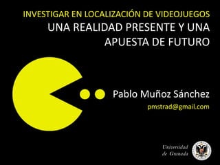 INVESTIGAR EN LOCALIZACIÓN DE VIDEOJUEGOS
     UNA REALIDAD PRESENTE Y UNA
               APUESTA DE FUTURO



                   Pablo Muñoz Sánchez
                           pmstrad@gmail.com




                               Universidad
                               de Granada
 