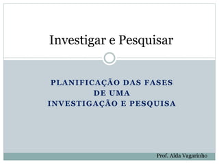 PLANIFICAÇÃO DAS FASES
DE UMA
INVESTIGAÇÃO E PESQUISA
Investigar e Pesquisar
Prof. Alda Vagarinho
 