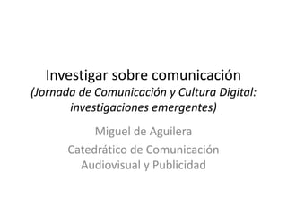 Investigar sobre comunicación
(Jornada de Comunicación y Cultura Digital:
investigaciones emergentes)
Miguel de Aguilera
Catedrático de Comunicación
Audiovisual y Publicidad
 